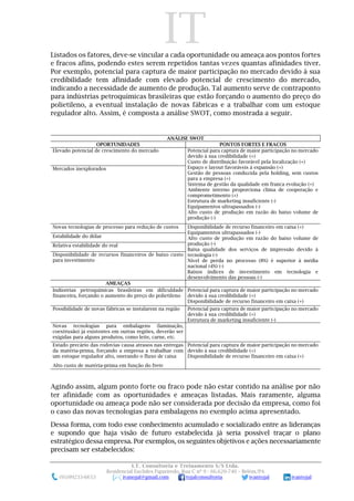 IT
I.T. Consultoria e Treinamento S/S Ltda.
Residencial Euclides Figueiredo, Rua C nº 9 - 66.620-740 – Belém/PA
(91)99233-6653 ivanojal@gmail.com tojalconsultoria ivantojal ivantojal
Listados os fatores, deve-se vincular a cada oportunidade ou ameaça aos pontos fortes
e fracos afins, podendo estes serem repetidos tantas vezes quantas afinidades tiver.
Por exemplo, potencial para captura de maior participação no mercado devido à sua
credibilidade tem afinidade com elevado potencial de crescimento do mercado,
indicando a necessidade de aumento de produção. Tal aumento serve de contraponto
para indústrias petroquímicas brasileiras que estão forçando o aumento do preço do
polietileno, a eventual instalação de novas fábricas e a trabalhar com um estoque
regulador alto. Assim, é composta a análise SWOT, como mostrada a seguir.
ANÁLISE SWOT
OPORTUNIDADES PONTOS FORTES E FRACOS
Elevado potencial de crescimento do mercado Potencial para captura de maior participação no mercado
devido à sua credibilidade (+)
Custo de distribuição favorável pela localização (+)
Espaço e layout favoráveis à expansão (+)
Gestão de pessoas conduzida pela holding, sem custos
para a empresa (+)
Sistema de gestão da qualidade em franca evolução (+)
Ambiente interno proporciona clima de cooperação e
comprometimento (+)
Estrutura de marketing insuficiente (-)
Equipamentos ultrapassados (-)
Alto custo de produção em razão do baixo volume de
produção (-)
Mercados inexplorados
Novas tecnologias de processo para redução de custos Disponibilidade de recurso financeiro em caixa (+)
Equipamentos ultrapassados (-)
Alto custo de produção em razão do baixo volume de
produção (-)
Baixa qualidade dos serviços de impressão devido à
tecnologia (-)
Nível de perda no processo (8%) é superior à média
nacional (4%) (-)
Baixos índices de investimento em tecnologia e
desenvolvimento das pessoas (-)
Estabilidade do dólar
Relativa estabilidade do real
Disponibilidade de recursos financeiros de baixo custo
para investimento
AMEAÇAS
Indústrias petroquímicas brasileiras em dificuldade
financeira, forçando o aumento do preço do polietileno
Potencial para captura de maior participação no mercado
devido à sua credibilidade (+)
Disponibilidade de recurso financeiro em caixa (+)
Possibilidade de novas fábricas se instalarem na região Potencial para captura de maior participação no mercado
devido à sua credibilidade (+)
Estrutura de marketing insuficiente (-)
Novas tecnologias para embalagens (laminação,
coextrusão) já existentes em outras regiões, deverão ser
exigidas para alguns produtos, como leite, carne, etc.
Estado precário das rodovias causa atrasos nas entregas
da matéria-prima, forçando a empresa a trabalhar com
um estoque regulador alto, onerando o fluxo de caixa
Potencial para captura de maior participação no mercado
devido à sua credibilidade (+)
Disponibilidade de recurso financeiro em caixa (+)
Alto custo de matéria-prima em função do frete
Agindo assim, algum ponto forte ou fraco pode não estar contido na análise por não
ter afinidade com as oportunidades e ameaças listadas. Mais raramente, alguma
oportunidade ou ameaça pode não ser considerada por decisão da empresa, como foi
o caso das novas tecnologias para embalagens no exemplo acima apresentado.
Dessa forma, com todo esse conhecimento acumulado e socializado entre as lideranças
e supondo que haja visão de futuro estabelecida já seria possível traçar o plano
estratégico dessa empresa. Por exemplos, os seguintes objetivos e ações necessariamente
precisam ser estabelecidos:
 