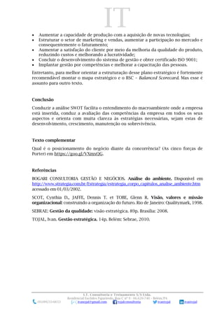 IT
I.T. Consultoria e Treinamento S/S Ltda.
Residencial Euclides Figueiredo, Rua C nº 9 - 66.620-740 – Belém/PA
(91)99233-6653 ivanojal@gmail.com tojalconsultoria ivantojal ivantojal
 Aumentar a capacidade de produção com a aquisição de novas tecnologias;
 Estruturar o setor de marketing e vendas, aumentar a participação no mercado e
consequentemente o faturamento;
 Aumentar a satisfação do cliente por meio da melhoria da qualidade do produto,
reduzindo custos e melhorando a lucratividade;
 Concluir o desenvolvimento do sistema de gestão e obter certificado ISO 9001;
 Implantar gestão por competências e melhorar a capacitação das pessoas.
Entretanto, para melhor orientar a estruturação desse plano estratégico é fortemente
recomendável montar o mapa estratégico e o BSC – Balanced Scorecard. Mas esse é
assunto para outro texto.
Conclusão
Conduzir a análise SWOT facilita o entendimento do macroambiente onde a empresa
está inserida, conduz a avaliação das competências da empresa em todos os seus
aspectos e orienta com muita clareza às estratégias necessárias, sejam estas de
desenvolvimento, crescimento, manutenção ou sobrevivência.
Texto complementar
Qual é o posicionamento do negócio diante da concorrência? (As cinco forças de
Porter) em https://goo.gl/VXmxQG.
Referências
BOGARI CONSULTORIA GESTÃO E NEGÓCIOS. Análise do ambiente. Disponível em
http://www.strategia.com.br/Estrategia/estrategia_corpo_capitulos_analise_ambiente.htm
acessado em 01/03/2002.
SCOT, Cynthia D., JAFFE, Dennis T. et TOBE, Glenn R. Visão, valores e missão
organizacional: construindo a organização do futuro. Rio de Janeiro: Qualitymark, 1998.
SEBRAE: Gestão da qualidade: visão estratégica. 89p. Brasília: 2008.
TOJAL, Ivan. Gestão estratégica. 14p. Belém: Sebrae, 2010.
 