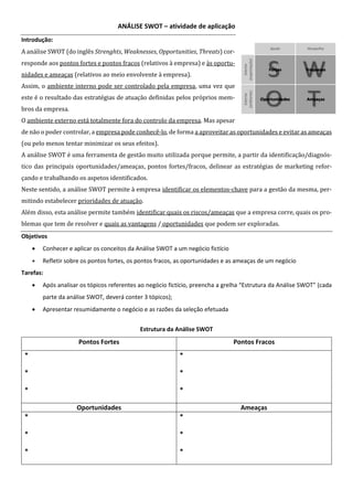 ANÁLISE SWOT – atividade de aplicação
Introdução:
A análise SWOT (do inglês Strenghts, Weaknesses, Opportunities, Threats) cor-
responde aos pontos fortes e pontos fracos (relativos à empresa) e às oportu-
nidades e ameaças (relativos ao meio envolvente à empresa).
Assim, o ambiente interno pode ser controlado pela empresa, uma vez que
este é o resultado das estratégias de atuação definidas pelos próprios mem-
bros da empresa.
O ambiente externo está totalmente fora do controlo da empresa. Mas apesar
de não o poder controlar, a empresa pode conhecê-lo, de forma a aproveitar as oportunidades e evitar as ameaças
(ou pelo menos tentar minimizar os seus efeitos).
A análise SWOT é uma ferramenta de gestão muito utilizada porque permite, a partir da identificação/diagnós-
tico das principais oportunidades/ameaças, pontos fortes/fracos, delinear as estratégias de marketing refor-
çando e trabalhando os aspetos identificados.
Neste sentido, a análise SWOT permite à empresa identificar os elementos-chave para a gestão da mesma, per-
mitindo estabelecer prioridades de atuação.
Além disso, esta análise permite também identificar quais os riscos/ameaças que a empresa corre, quais os pro-
blemas que tem de resolver e quais as vantagens / oportunidades que podem ser exploradas.
Objetivos
• Conhecer e aplicar os conceitos da Análise SWOT a um negócio fictício
• Refletir sobre os pontos fortes, os pontos fracos, as oportunidades e as ameaças de um negócio
Tarefas:
• Após analisar os tópicos referentes ao negócio fictício, preencha a grelha “Estrutura da Análise SWOT” (cada
parte da análise SWOT, deverá conter 3 tópicos);
• Apresentar resumidamente o negócio e as razões da seleção efetuada
Estrutura da Análise SWOT
Pontos Fortes Pontos Fracos
*
*
*
*
*
*
Oportunidades Ameaças
*
*
*
*
*
*
 