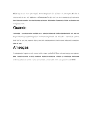 Falta de força em uma área é igual a fraqueza. Um novo designer, sem uma reputação, é um ponto negativo. Esta falta de
reconhecimento do nome seria listada como uma fraqueza específica. Uma nova linha, sem uma sequência, seria outro ponto
fraco. Uma fonte de trabalho caro seria adicionada na categoria. Desvantagens competitivas no controle da companhia terra
nesta parte do estudo.
Quando
Oportunidade a surgir muitas vezes procede a SWOT. Quando as barreiras ao comércio internacional vêm para baixo, um
designer industrioso pode estimulado para criar uma linha featuring tailandês seda. Acesso fácil a este tecido de qualidade
barato pode ser uma sorte inesperada. Bater no pool labor maquiladora é outro tal oportunidade. Quando oportunidade bate,
ordem um SWOT.
Ameaças
Ameaças para fazer negócios como de costume também instigam estudos SWOT. Estas mudanças negativas externas podem
afetar a indústria da moda por lucros paralisante. Mudando as tendências, o reforço dos consumidores discricionária
rendimentos, entraves ao comércio e normas governamentais, aumentar salário mínimo todos aparecem no radar SWOT.
 