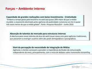 Forças – Ambiente interno Capacidade de grandes realizações com baixo investimento - Criatividade “ Embora o tempo gasto pelo brasileiro na web seja quase 20% maior do que a média mundial, o orçamento destinado pelas agências de publicidade a anúncios on-line é quase três vezes menor do que a média global”. Fonte: Pesquisa Razorfish – Junho 2010. Absorção de talentos do mercado para estruturas internas A abertura para novas talentos da área de web trouxe novos ares para agências tradicionais, que passaram a enxergar usuários além dos perfis demográficos e psicográficos. Start da percepção da necessidade de integração de Mídias Agências e clientes começam a perceber a importância da fluidez da comunicação, independente do meio, principalmente, com o início de debates sobre transmedia storytelling. 
