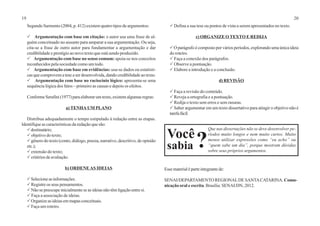 19 20
Segundo Sarmento (2004, p. 412) existem quatro tipos de argumentos:
P Argumentação com base em citação: o autor usa uma frase de al-
guém conceituado no assunto para amparar a sua argumentação. Ou seja,
cita-se a frase de outro autor para fundamentar a argumentação e dar
credibilidade e prestígio ao novo texto que está sendo produzido.
P Argumentação com base no senso comum: apoia-se nos conceitos
reconhecidos pela sociedade como um todo.
P Argumentação com base em evidências: usa-se dados ou estatísti-
cas que comprovem a tese a ser desenvolvida, dando credibilidade ao texto.
P Argumentação com base no raciocínio lógico: apresenta-se uma
sequência lógica dos fatos – primeiro as causas e depois os efeitos.
ConformeSerafini(1977)paraelaborarumtexto,existemalgumasregras:
a) TENHA UM PLANO
Distribua adequadamente o tempo estipulado à redação entre as etapas.
Identifique as características da redação que são:
Pdestinatário;
Pobjetivo do texto;
Pgênero do texto (conto, diálogo, poesia, narrativo, descritivo, de opinião
etc.);
Pextensão do texto;
Pcritérios de avaliação.
b) ORDENEAS IDEIAS
PSelecioneasinformações.
PRegistre os seus pensamentos.
PNão se preocupe inicialmente se as ideias não têm ligação entre si.
P Faça a associação de ideias.
POrganize as ideias em mapas conceituais.
PFaça um roteiro.
PDefina a sua tese ou pontos de vista a serem apresentados no texto.
c) ORGANIZE O TEXTO E REDIJA
PO parágrafo é composto por vários períodos, explorando uma única ideia
do roteiro.
P Faça a conexão dos parágrafos.
P Observe a pontuação.
PElabore a introdução e a conclusão.
d) REVISÃO
P Faça a revisão do conteúdo.
PReveja a ortografia e a pontuação.
P Redija o texto sem erros e sem rasuras.
PSaber argumentar em um texto dissertativo para atingir o objetivo não é
tarefafácil.
Que nas dissertações não se deve desenvolver pe-
ríodos muito longos e nem muito curtos. Muito
menos utilizar expressões como “eu acho” ou
“quem sabe um dia”, porque mostram dúvidas
sobre seus próprios argumentos.
Você
sabia ?
Esse material é parte integrante de:
SENAI/DEPARTAMENTO REGIONALDE SANTACATARINA. Comu-
nicação oral e escrita. Brasília: SENAI/DN, 2012.
 