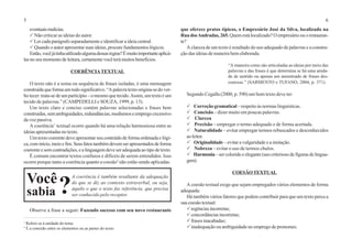 5 6
eventuaismalícias.
P Não criticar as ideias do autor.
PLer cada parágrafo separadamente e identificar a ideia central.
PQuando o autor apresentar suas ideias, procure fundamentos lógicos.
Então,vocêjátinhautilizadoalgumadessasregras?Émuitoimportanteaplicá-
las no seu momento de leitura, certamente você terá muitos benefícios.
COERÊNCIATEXTUAL
O texto não é a soma ou sequência de frases isoladas, é uma mensagem
construídaqueformaumtodosignificativo.“Apalavratextoorigina-sedover-
bo tecer: trata-se de um particípio – o mesmo que tecido.Assim,umtextoéum
tecido de palavras.” (CAMPEDELLI e SOUZA, 1999, p. 13).
Um texto claro e conciso contém palavras selecionadas e frases bem
construídas,semambiguidades,redundâncias,modismoseempregoexcessivo
da voz passiva.
A coerência1
textual ocorre quando há uma relação harmoniosa entre as
ideias apresentadas no texto.
Um texto coerente deve apresentar seu conteúdo de forma ordenada e lógi-
ca,cominício,meioefim.Seusfatostambémdevemserapresentadosdeforma
coerente e sem contradições, e a linguagem deve ser adequada ao tipo de texto.
É comum encontrar textos confusos e difíceis de serem entendidos. Isso
ocorre porque tanto a coerência quanto a coesão2
não estão sendo aplicadas.
Observe a frase a seguir: Fazendo sucesso com seu novo restaurante
que oferece pratos típicos, o Empresário José da Silva, localizado na
Rua dosAndradas, 265.Quem está localizado? O empresário ou o restauran-
te?
A clareza de um texto é resultado do uso adequado de palavras e a constru-
ção das ideias de maneira bem elaborada.
“A maneira como são articuladas as ideias por meio das
palavras e das frases é que determina se há uma unida-
de de sentido ou apenas um amontoado de frases des-
conexas.” (SARMENTO e TUFANO, 2004, p. 371).
Segundo Cegalla (2000, p. 590) um bom texto deve ter:
P Correção gramatical – respeito às normas linguísticas.
P Concisão – dizer muito em poucas palavras.
P Clareza
P Precisão – empregar o termo adequado e de forma acertada.
P Naturalidade – evitar empregar termos rebuscados e desconhecidos
aoleitor.
P Originalidade – evitar a vulgaridade e a imitação.
P Nobreza – evitar o uso de termos chulos.
P Harmonia– sercoloridoeelegante(usocriteriosodefigurasdelingua-
gem).
COESÃOTEXTUAL
A coesão textual exige que sejam empregados vários elementos de forma
adequada:
Há também vários fatores que podem contribuir para que um texto perca a
suacoesãotextual:
Pregênciasincorretas;
Pconcordâncias incorretas;
Pfrases inacabadas;
Pinadequação ou ambiguidade no emprego de pronomes.
A coerência é também resultante da adequação
do que se diz ao contexto extraverbal, ou seja,
àquilo o que o texto faz referência, que precisa
ser conhecido pelo receptor.
Você
sabia ?
1
Refere-se à unidade do tema.
2
É a conexão entre os elementos ou as partes do texto.
 