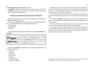 15 16
A descrição pode ser de duas formas. Confira:
a) Subjetiva: quando o texto apresenta-se com uma visão pessoal do autor.
b) Objetiva: quando o texto apresenta-se de forma concreta, sem juízo de
valor.Exemplo:adescriçãotécnica.
DESCRIÇÃO DE OBJETO, PROCESSO EAMBIENTE
Quer saber qual a diferença entre descrição de objeto, processo e ambiente?
Acompanheatentamenteaseguir.
A descrição de objeto, normalmente, é estática e tem a finalidade de identi-
ficar. As qualidades fundamentais desse tipo de descrição são:
a)objetividade;
b)simplicidade;
c) precisão.
Na descrição de objeto podem ser empregadas a linguagem denotativa e a
conotativa.
Adescriçãodeprocesso,normalmentetécnica,utilizaalinguagemprecisae
científicaparadescrever:
Pprocessos;
Paparelhos;
Pexperiências;
Pmecanismos;
Prelatórios;
Preceitasculinárias;
Pfórmulasderemédios.
Nesse tipo de texto, as informações devem ser apresentadas com palavras e
frases claras e objetivas, de forma que o leitor compreenda o texto de forma
inequívoca. Ela também exige que o autor do texto tenha um conhecimento
profundo do assunto ou da observação feita.
Esse tipo de texto pode vir acompanhado de mapas, desenhos, fotos, dia-
gramas ou fluxogramas para auxiliar o leitor a compreender a mensagem do
autor.
A descrição do ambiente ou paisagem tem o objetivo de identificar ou lo-
calizaroleitor,tantopelanecessidadedeprecisãoinformativa,quantoparadar
verossimilhança1
.
Nesse tipo de descrição, as informações fornecidas caracterizam o objeto
do texto e não apresentam a opinião do leitor sobre a paisagem.
Conhecendo cada um dos tipos de descrição, você poderá elaborar um
texto de acordo com a necessidade e objetivos. Explore todas as informações
disponíveis até o momento. Lembre-se de que a construção do conhecimento
acontece por diversas formas de aprendizagem.
Ao escrever um texto, você pode usar tanto o signi-
ficado real da palavra (denotação), quanto o senti-
do figurado (conotação). Quando duas ou mais pa-
lavras tem significados diferentes e as grafias idên-
ticas, são chamadas de homônimos.
Fique
alerta
1
ligação, nexo ou harmonia entre fatos, idéias etc. numa obra literária, ainda que os elemen-
tos imaginosos ou fantásticos sejam determinantes no texto; coerência.
 