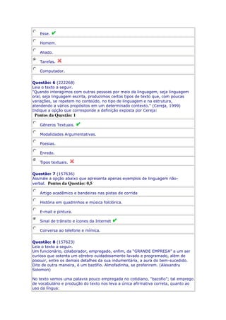 Esse.
Homem.
Aliado.
Tarefas.
Computador.
Questão: 6 (222268)
Leia o texto a seguir.
"Quando interagimos com outras pessoas por meio da linguagem, seja linguagem
oral, seja linguagem escrita, produzimos certos tipos de texto que, com poucas
variações, se repetem no conteúdo, no tipo de linguagem e na estrutura,
atendendo a vários propósitos em um determinado contexto." (Cereja, 1999)
Indique a opção que corresponde a definição exposta por Cereja:

Pontos da Questão: 1
Gêneros Textuais.
Modalidades Argumentativas.
Poesias.
Enredo.
Tipos textuais.
Questão: 7 (157636)
Assinale a opção abaixo que apresenta apenas exemplos de linguagem nãoverbal. Pontos da Questão: 0,5
Artigo acadêmico e bandeiras nas pistas de corrida
História em quadrinhos e música folclórica.
E-mail e pintura.
Sinal de trânsito e ícones da Internet
Conversa ao telefone e mímica.
Questão: 8 (157623)
Leia o texto a seguir.
Um funcionário, colaborador, empregado, enfim, da “GRANDE EMPRESA” e um ser
curioso que ostenta um cérebro cuidadosamente lavado e programado, além de
possuir, entre os demais detalhes da sua indumentária, a aura do bem-sucedido.
Dito de outra maneira, é um bazófio. Almofadinha, se preferirem. (Alexandru
Solomon)
No texto vemos uma palavra pouco empregada no cotidiano, “bazofio”; tal emprego
de vocabulário e produção do texto nos leva a única afirmativa correta, quanto ao
uso da língua:

 