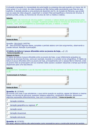 A situação engraçada é a necessidade da autorização ou presença dos pais quando um menor de 18
anos quiser ir a um motel. As vídeo locadoras de São Carlos estão escondendo suas fitas de sexo
explícito. A decisão atende a uma portaria de dezembro de 91, do Juizado de Menores, que proíbe
que as casas de vídeo aluguem, exponham e vendam fitas pornográficas a menores de 18 anos. A
portaria proíbe, ainda, os menores de 18 anos de irem a motéis e rodeios.
Gabarito:

Interpretação: Os menores de 18 anos podem ir amoteis e rodeios desde que acompanhados pelos
pais ou com a sua autorização. Correção: A portaria proíbe ainda os menores de 18 anos de irem e a
moteise , irem, sem a companhia ou autorização dos pais, a rodeios. a rodeios
Fundamentação do Professor:

Pontos do Aluno:

1,

Questão: 20112s10 (165276)
4 - Para provocar algumas ideias, complete o período abaixo com dois argumentos, observando a
coesão textual. Atenção à pontuação!
O hábito da leitura é pouco difundido entre os jovens de hoje, ...( 1,5)
Pontos da Questão: 1,5

Resposta do Aluno:

O hábito da leitura é pouco difundido entre os jovens de hoje, o que infelizmente prejudica os
mesmos de diversas formas, como por exemplo, levando-o a cometer erros ortográficos. O hábito da
leitura é pouco difundido entre os jovens de hoje, principalmente com o acesso fácil à Internet, onde
os jovens mais se preocupam com as viciantes redes sociais e acabam reduzindo o tempo que teriam
disponíveis para uma boa leitura.
Gabarito:

Resposta livre. Considerar o uso de recursos coesivos a fim de expressar as ideias de modo coerente.
(1,5)
Fundamentação do Professor:

Pontos do Aluno:

1,

Questão: 5 (157649)
De acordo com tudo o que estudamos, o que ocorre quando os usuários, apesar de falarem a mesma
língua, em termos de estrutura, possuem sotaque especifico, vocabulário diferente, denominam
algumas expressões diferentemente, mas com o mesmo sentido ? Pontos da Questão: 0,5
Variação sintática.
Variação geográfica ou regional.
Variação social.
Variação situacional.
Variação estrutural.
Questão: 6 (157670)
Em geral, alguns critérios são selecionados como necessários para a construção textual do sentido.

 