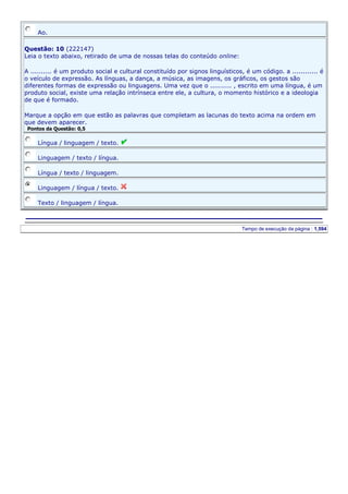 Ao.
Questão: 10 (222147)
Leia o texto abaixo, retirado de uma de nossas telas do conteúdo online:
A .......... é um produto social e cultural constituído por signos linguísticos, é um código. a ............ é
o veículo de expressão. As línguas, a dança, a música, as imagens, os gráficos, os gestos são
diferentes formas de expressão ou linguagens. Uma vez que o .......... , escrito em uma língua, é um
produto social, existe uma relação intrínseca entre ele, a cultura, o momento histórico e a ideologia
de que é formado.
Marque a opção em que estão as palavras que completam as lacunas do texto acima na ordem em
que devem aparecer.
Pontos da Questão: 0,5

Língua / linguagem / texto.
Linguagem / texto / língua.
Língua / texto / linguagem.
Linguagem / língua / texto.
Texto / linguagem / língua.

Server IP : 192.168.10.137

Client IP: 201.29.88.62

Tempo de execução da página : 1,594

 
