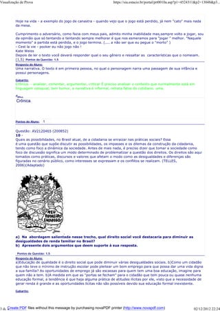 Visualização de Prova

https://sia.estacio.br/portal/prt0010a.asp?p1=4524311&p2=13048&p3...

Hoje na vida - a exemplo do jogo de canastra - quando vejo que o jogo está perdido, já nem "cato" mais nada
da mesa.
Cumprimento o adversário, como fazia com meus pais, admito minha inabilidade mas,sempre volto a jogar, sou
da opinião que só tentando e tentando sempre melhorar é que nos esmeramos para "jogar " melhor. "Naquele
momento" a partida está perdida, e o jogo termina. (.... a não ser que eu pegue o "morto" )
- Cest la vie - pocker eu não jogo não !
Kate Weiss
Depois de ler o texto você deverá responder qual o seu gênero e ressaltar as características que o nomeiam.
(1,5) Pontos da Questão: 1,5
Resposta do Aluno:

Uma narrativa. O texto é em primeira pessoa, no qual o personagem narra uma passagem de sua infância e
possui personagens.
Gabarito:

Crônica. - analisar, comentar, argumentar, criticar É preciso analisar o contexto que normalmente está em
linguagem coloquial, tem humor, a narrativa é informal, retrata fatos do cotidiano. uma.
Fund
ame
n

taçã
o do

Prof
esso
r:

Pontos do Aluno:

Questão: AV2120465 (200852)
10 Quais as possibilidades, no Brasil atual, de a cidadania se enraizar nas práticas sociais? Essa
é uma questão que supõe discutir as possibilidades, os impasses e os dilemas da construção da cidadania,
tendo como foco a dinâmica da sociedade. Antes de mais nada, é preciso dizer que tomar a sociedade como
foco de discussão significa um modo determinado de problematizar a questão dos direitos. Os direitos são aqui
tomados como práticas, discursos e valores que afetam o modo como as desigualdades e diferenças são
figuradas no cenário público, como interesses se expressam e os conflitos se realizam. (TELLES,
2006)(Adaptado)

a) Na abordagem salientada nesse trecho, qual direito social você destacaria para diminuir as
desigualdades de renda familiar no Brasil?
b) Apresente dois argumentos que deem suporte à sua resposta.
Pontos da Questão: 1,5
Resposta do Aluno:

a)Educação de qualidade é o direito social que pode diminuir várias desigualdades sociais. b)Como um cidadão
que não teve o mínimo de instrução escolar pode pleitear um bom emprego para que possa dar uma vida digna
a sua família? As oportunidades de emprego já são escassas para quem tem uma boa educação, imagine para
quem não a tem. b)A medida em que as "portas se fecham" para o cidadão que tem pouca ou quase nenhuma
educação formal, a tendência é que haja alguma prática de atitudes ilícitas por ele, visto que a necessidade de
gerar renda é grande e as oportunidades lícitas não são possíveis devido sua educação formal inexistente.
Gabarito:

Create PDF files without this message by purchasing novaPDF printer (http://www.novapdf.com)
3 de 4

02/12/2012 22:24

 