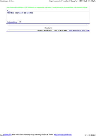 Visualização de Prova

https://sia.estacio.br/portal/prt0010a.asp?p1=4524311&p2=13048&p3...

a)O direito à cidadania. b)A cidadania já pressupõe o acesso a uma educação de qualidade e à moradia digna.
Fund
ame
n

taçã
o do

Prof
esso
r:

Pontos do Aluno:

Fechar
Server IP : 192.168.10.137

Client IP: 189.24.49.68

Tempo de execução da página : 1,094

Create PDF files without this message by purchasing novaPDF printer (http://www.novapdf.com)
4 de 4

02/12/2012 22:24

 