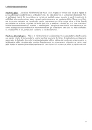 18
Comentários das Plataformas
Plataforma postX – Através do monitoramento das mídias sociais foi possível verificar neste estudo o impacto da
participação das grandes bandeiras de cartões de crédito e das redes de serviço de cartões nas mídias sociais. Além
da participação natural dos consumidores na menção da qualidade desses serviços, o grande investimento de
publicidade feito recentemente por essas marcas impactou diretamente nos resultados obtidos. Marcas como Cielo,
que lançou uma campanha de comunicação massiva recentemente em várias mídias online e off-line focando
principalmente na facilidade e agilidade de vendas junto com os varejistas, e MasterCard, com uma linha criativa
mundial consolidada também aqui no Brasil - “Não tem preço”. Isso porque essas marcas falam da realização dos
sonhos e desejos dos consumidores num mesmo momento em que esses valores estão cada vez mais evidenciados
no período do final de ano, comprovando a presença na web dessas marcas.
Plataforma Clipping Express – Através do monitoramento do fluxo de notícias relacionadas às transações financeiras
nos grandes veículos de comunicação foi possível identificar o aumento do número de inadimplentes, principalmente
relacionados às facilidades de crédito fornecidas tanto pelas políticas públicas de incentivo ao consumo quanto as
facilidades de crédito oferecidas pelos varejistas. Esse também é um comportamento evidenciado de maneira geral
pelos veículos de comunicação e órgãos governamentais, demonstrando um momento de euforia do mercado nacional.
 
