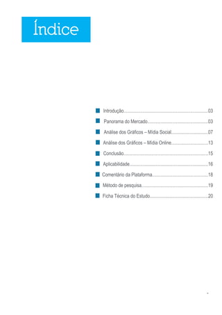 2
Introdução.......................................................................03
Panorama do Mercado...................................................03
Análise dos Gráficos – Mídia Social...............................07
Análise dos Gráficos – Mídia Online...............................13
Conclusão.......................................................................15
Aplicabilidade..................................................................16
Comentário da Plataforma...............................................18
Método de pesquisa........................................................19
Ficha Técnica do Estudo.................................................20
Índice
 