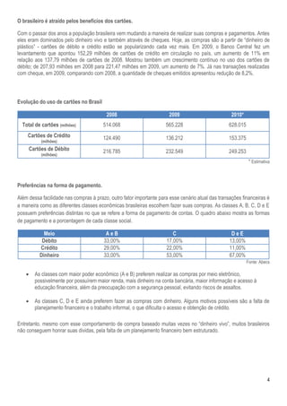 4
O brasileiro é atraído pelos benefícios dos cartões.
Com o passar dos anos a população brasileira vem mudando a maneira de realizar suas compras e pagamentos. Antes
eles eram dominados pelo dinheiro vivo e também através de cheques. Hoje, as compras são a partir de “dinheiro de
plástico” - cartões de débito e crédito estão se popularizando cada vez mais. Em 2009, o Banco Central fez um
levantamento que apontou 152,29 milhões de cartões de crédito em circulação no país, um aumento de 11% em
relação aos 137,79 milhões de cartões de 2008. Mostrou também um crescimento contínuo no uso dos cartões de
débito; de 207,93 milhões em 2008 para 221,47 milhões em 2009, um aumento de 7%. Já nas transações realizadas
com cheque, em 2009, comparando com 2008, a quantidade de cheques emitidos apresentou redução de 8,2%.
Evolução do uso de cartões no Brasil
2008 2009 2010*
Total de cartões (milhões) 514.068 565.228 628.015
Cartões de Crédito
(milhões)
124.490 136.212 153.375
Cartões de Débito
(milhões)
216.785 232.549 249.253
* Estimativa
Preferências na forma de pagamento.
Além dessa facilidade nas compras à prazo, outro fator importante para esse cenário atual das transações financeiras é
a maneira como as diferentes classes econômicas brasileiras escolhem fazer suas compras. As classes A, B, C, D e E
possuem preferências distintas no que se refere a forma de pagamento de contas. O quadro abaixo mostra as formas
de pagamento e a porcentagem de cada classe social.
Meio A e B C D e E
Débito 33,00% 17,00% 13,00%
Crédito 29,00% 22,00% 11,00%
Dinheiro 33,00% 53,00% 67,00%
Fonte: Abecs
 As classes com maior poder econômico (A e B) preferem realizar as compras por meio eletrônico,
possivelmente por possuírem maior renda, mais dinheiro na conta bancária, maior informação e acesso à
educação financeira, além da preocupação com a segurança pessoal, evitando riscos de assaltos.
 As classes C, D e E ainda preferem fazer as compras com dinheiro. Alguns motivos possíveis são a falta de
planejamento financeiro e o trabalho informal, o que dificulta o acesso e obtenção de crédito.
Entretanto, mesmo com esse comportamento de compra baseado muitas vezes no “dinheiro vivo”, muitos brasileiros
não conseguem honrar suas dividas, pela falta de um planejamento financeiro bem estruturado.
 