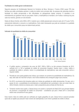 5
Facilidades de crédito geram endividamento
Segundo pesquisa da Confederação Nacional do Comércio de Bens, Serviços e Turismo (CNC) quase 70% das
famílias que estão endividadas apontam o cartão de crédito como principal vilão. As pessoas são seduzidas devido a
facilidade do crédito pré-aprovado e têm dificuldades no planejamento destas compras. O resultado é um
endividamento por gastarem mais do que podem. Assim, a inadimplência é inevitável, com multas e cobrança de juros
cada vez maiores, gerando um ciclo devedor.
Dados do Banco Central, entre 2002 e 2010, mostram que o crédito pessoal para consumo subiu de 5,1% para 15,2%,
praticamente triplicando o consumo e a inadimplência. Outro dado interessante que pode ser analisado é a qualidade
de crédito que o consumidor possui em determinado período.
Indicador de qualidade de crédito do consumidor
Fonte: Serasa Experian
 O gráfico aponta o comparativo dos anos de 2007, 2008 e 2009 e os três primeiros trimestres de 2010,
variando de 0 a 100 a qualidade do crédito do consumidor brasileiro. Quanto maior o índice, melhor a
qualidade de crédito e, portanto, menor é a probabilidade de inadimplência, caso este consumidor venha a
requerer crédito.
 Percebe-se uma queda gradativa dos índices, que mostram um aumento da possibilidade de inadimplência. Ou
seja, está cada vez mais fácil comprar, mas muitos brasileiros não conseguem pagar suas compras.
 Em 2010, os primeiros três trimestres estão com índices de qualidade de crédito decrescentes. Ou seja, com o
passar do ano, a possibilidade de endividamento e inadimplência tem aumentado e deve ser ainda maior no
último trimestre, devido às compras para o natal e preparativos para as festas de final de ano.
 Tentando reverter esse quadro, a Serasa lançou em outubro a campanha de Natal 2010 com principal objetivo
de promover a recuperação de crédito do consumidor – acreditando que para o Natal 2010 o consumidor
estará mais consciente em seus gastos.
Esse mesmo índice de crédito pode ser verificado por região geográfica do país. Dessa forma é possível perceber
quais são as regiões que possuem maior número de inadimplentes e com menor qualidade de crédito no Brasil.
 