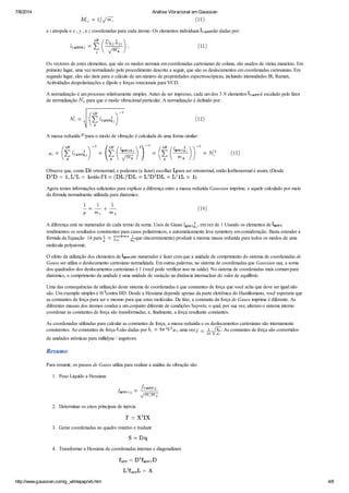 7/8/2014 Análise Vibracional em Gaussian
http://www.gaussian.com/g_whitepap/vib.htm 4/6
e i atropela o x , y , e z coordenadas para cada átomo. Os elementos individuais são dadas por:
Os vectores de estes elementos, que são os modos normais em coordenadas cartesianas de coluna, são usados ​​de várias maneiras. Em
primeiro lugar, uma vez normalizado pelo procedimento descrito a seguir, que são os deslocamentos em coordenadas cartesianas. Em
segundo lugar, eles são úteis para o cálculo de um número de propriedades espectroscópicas, incluindo intensidades IR, Raman,
Acitividades despolarizações e dipolo e forças rotacionais para VCD.
A normalização é um processo relativamente simples. Antes de ser impresso, cada um dos 3 N elementos é escalado pelo fator
de normalização , para que o modo vibracional particular. A normalização é definido por:
A massa reduzida para o modo de vibração é calculada de uma forma similar:
Observe que, como é ortonormal, e podemos (e fazer) escolher para ser ortonormal, então orthonormal é assim. (Desde
então ).
Agora temos informações suficientes para explicar a diferença entre a massa reduzida Gaussian imprime, e aquele calculado por meio
da fórmula normalmente utilizada para diatomics:
A diferença está no numerador de cada termo da soma. Usos de Gauss , em vez de 1 Usando os elementos de
rendimentos os resultados consistentes para casos poliatómicos, e automaticamente leva symmtery em consideração. Basta estender a
fórmula da Equação 14 para que (incorretamente) produzir a mesma massa reduzida para todos os modos de uma
molécula polyatomic.
O efeito da utilização dos elementos de no numerador é fazer com que a unidade de comprimento do sistema de coordenadas de
Gauss ser utiliza o deslocamento cartesiano normalizada. Em outras palavras, no sistema de coordenadas que Gaussian usa, a soma
dos quadrados dos deslocamentos cartesianas é 1 (você pode verificar isso na saída). No sistema de coordenadas mais comum para
diatomics, o comprimento da unidade é uma unidade de variação na distância internuclear do valor de equilíbrio.
Uma das consequências da utilização deste sistema de coordenadas é que constantes de força que você acha que deve ser igual não
são. Um exemplo simples é H contra HD. Desde a Hessiana depende apenas da parte eletrônica do Hamiltoniano, você esperaria que
as constantes de força para ser o mesmo para que estas moléculas. De fato, a constante da força de Gauss imprime é diferente. As
diferentes massas dos átomos conduz a um conjunto diferente de condições Sayvetz, o qual, por sua vez, alteram o sistema interno
coordenar as constantes de força são transformadas, e, finalmente, a força resultante constantes.
As coordenadas utilizadas para calcular as constantes de força, a massa reduzida e os deslocamentos cartesianas são internamente
consistentes. As constantes de força são dadas por , uma vez . As constantes de força são convertidos
de unidades atômicas para millidyne / angstrom.
Resumo
Para resumir, os passos de Gauss utiliza para realizar a análise de vibração são:
1. Peso Líquido a Hessiana
2. Determinar os eixos principais de inércia
3. Gerar coordenadas no quadro rotativo e traduzir
4. Transformar a Hessiana de coordenadas internas e diagonalizam
 