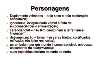 Personagens
 Duplamente vitimados – pela seca e pela exploração
econômica;
 ignorância, incapacidade verbal e falta de
autoconsciência – animalização;
 carência total – não têm direito nem à terra nem à
linguagem;
 desumanização – tornam-se seres brutos, coisificados,
reificados (do latim res, coisa);
 perambulam por um mundo incompreensível, em busca
unicamente da sobrevivência;
 suas trajetórias oscilam do nada ao nada
 