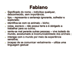 Fabiano
 Significado do nome – indivíduo qualquer,
desconhecido, sem importância;
 tipo – representa o sertanejo ignorante, sofredor e
explorado;
 identifica-se com os animais – bicho;
 coisa, escravo – não possui terra e é obrigado a
trabalhar para os outros;
 sente-se mal perante outras pessoas – vive isolado do
mundo, acostumado à incomunicabilidade dos animais ;
 interage com o mundo por meio da experiência
sensitiva;
 incapaz de se comunicar verbalmente – utiliza uma
linguagem gestual
 