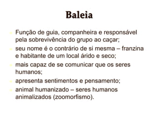 Baleia
 Função de guia, companheira e responsável
pela sobrevivência do grupo ao caçar;
 seu nome é o contrário de si mesma – franzina
e habitante de um local árido e seco;
 mais capaz de se comunicar que os seres
humanos;
 apresenta sentimentos e pensamento;
 animal humanizado – seres humanos
animalizados (zoomorfismo).
 