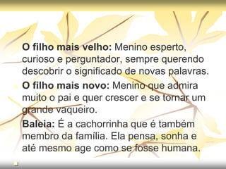  O filho mais velho: Menino esperto,
curioso e perguntador, sempre querendo
descobrir o significado de novas palavras.
 O filho mais novo: Menino que admira
muito o pai e quer crescer e se tornar um
grande vaqueiro.
 Baleia: É a cachorrinha que é também
membro da família. Ela pensa, sonha e
até mesmo age como se fosse humana.

 