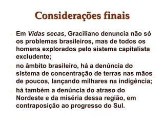 Considerações finais
 Em Vidas secas, Graciliano denuncia não só
os problemas brasileiros, mas de todos os
homens explorados pelo sistema capitalista
excludente;
 no âmbito brasileiro, há a denúncia do
sistema de concentração de terras nas mãos
de poucos, lançando milhares na indigência;
 há também a denúncia do atraso do
Nordeste e da miséria dessa região, em
contraposição ao progresso do Sul.
 