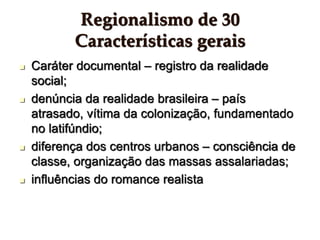Regionalismo de 30
Características gerais
 Caráter documental – registro da realidade
social;
 denúncia da realidade brasileira – país
atrasado, vítima da colonização, fundamentado
no latifúndio;
 diferença dos centros urbanos – consciência de
classe, organização das massas assalariadas;
 influências do romance realista
 