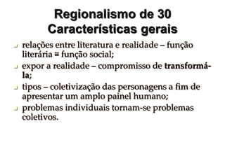 Regionalismo de 30
Características gerais
 relações entre literatura e realidade – função
literária ≅ função social;
 expor a realidade – compromisso de transformá-
la;
 tipos – coletivização das personagens a fim de
apresentar um amplo painel humano;
 problemas individuais tornam-se problemas
coletivos.
 