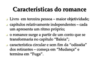 Características do romance
 Livro em terceira pessoa – maior objetividade;
 capítulos relativamente independentes – cada
um apresenta um ritmo próprio;
 o romance surge a partir de um conto que se
transformaria no capítulo “Baleia”;
 característica circular e sem fim da “odisséia”
dos retirantes – começa em “Mudança” e
termina em “Fuga”.
 