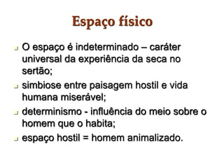 Espaço físico
 O espaço é indeterminado – caráter
universal da experiência da seca no
sertão;
 simbiose entre paisagem hostil e vida
humana miserável;
 determinismo - influência do meio sobre o
homem que o habita;
 espaço hostil = homem animalizado.
 