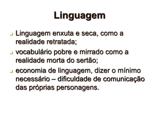 Linguagem
 Linguagem enxuta e seca, como a
realidade retratada;
 vocabulário pobre e mirrado como a
realidade morta do sertão;
 economia de linguagem, dizer o mínimo
necessário – dificuldade de comunicação
das próprias personagens.
 