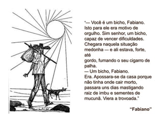 “— Você é um bicho, Fabiano.
Isto para ele era motivo de
orgulho. Sim senhor, um bicho,
capaz de vencer dificuldades.
Chegara naquela situação
medonha — e ali estava, forte,
até
gordo, fumando o seu cigarro de
palha.
— Um bicho, Fabiano.
Era. Apossara-se da casa porque
não tinha onde cair morto,
passara uns dias mastigando
raiz de imbu e sementes de
mucunã. Viera a trovoada.”
“Fabiano”
 