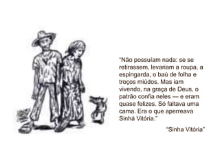 “Não possuíam nada: se se
retirassem, levariam a roupa, a
espingarda, o baú de folha e
troços miúdos. Mas iam
vivendo, na graça de Deus, o
patrão confia neles — e eram
quase felizes. Só faltava uma
cama. Era o que aperreava
Sinhá Vitória.”
“Sinha Vitória”
 