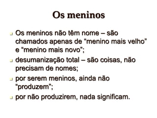 Os meninos
 Os meninos não têm nome – são
chamados apenas de “menino mais velho”
e “menino mais novo”;
 desumanização total – são coisas, não
precisam de nomes;
 por serem meninos, ainda não
“produzem”;
 por não produzirem, nada significam.
 