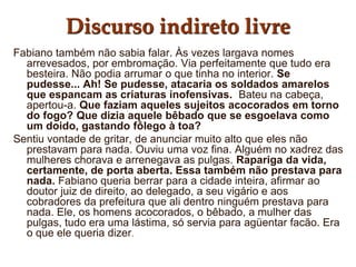 Discurso indireto livre
Fabiano também não sabia falar. Às vezes largava nomes
arrevesados, por embromação. Via perfeitamente que tudo era
besteira. Não podia arrumar o que tinha no interior. Se
pudesse... Ah! Se pudesse, atacaria os soldados amarelos
que espancam as criaturas inofensivas. Bateu na cabeça,
apertou-a. Que faziam aqueles sujeitos acocorados em torno
do fogo? Que dizia aquele bêbado que se esgoelava como
um doido, gastando fôlego à toa?
Sentiu vontade de gritar, de anunciar muito alto que eles não
prestavam para nada. Ouviu uma voz fina. Alguém no xadrez das
mulheres chorava e arrenegava as pulgas. Rapariga da vida,
certamente, de porta aberta. Essa também não prestava para
nada. Fabiano queria berrar para a cidade inteira, afirmar ao
doutor juiz de direito, ao delegado, a seu vigário e aos
cobradores da prefeitura que ali dentro ninguém prestava para
nada. Ele, os homens acocorados, o bêbado, a mulher das
pulgas, tudo era uma lástima, só servia para agüentar facão. Era
o que ele queria dizer.
 