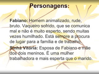 Personagens:
 Fabiano: Homem animalizado, rude,
bruto. Vaqueiro sofrido, que se comunica
mal e não é muito esperto, sendo muitas
vezes humilhado. Está sempre a procura
de lugar para a família e de trabalho.
 Sinhá Vitória: Esposa de Fabiano e mãe
dos dois meninos. É uma mulher
trabalhadora e mais esperta que o marido.
 