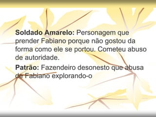  Soldado Amarelo: Personagem que
prender Fabiano porque não gostou da
forma como ele se portou. Cometeu abuso
de autoridade.
 Patrão: Fazendeiro desonesto que abusa
de Fabiano explorando-o
 