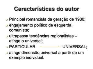 Características do autor
 Principal romancista da geração de 1930;
 engajamento político de esquerda,
comunista;
 ultrapassa tendências regionalistas –
atinge o universal;
 PARTICULAR UNIVERSAL;
 atinge dimensão universal a partir de um
exemplo individual.
 