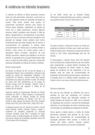A violência no trânsito brasileiro
A violência no trânsito no Brasil apresenta números         Já em 2008, vemos que os Estados Unidos
cada ano mais alarmantes, colocando o país entre os         melhoraram substancialmente seus índices, reduzindo
que mais registram mortes em acidentes de trânsito no       seu coeficiente para 12,5 mil/ 100 mil hab / ano.
mundo. Para tentar reverter esse quadro, os
governantes concentram esforços para reduzir os
índices dessa realidade, trabalhando na criação de
novas leis e ações preventivas, embora algumas
barreiras inibem resultados mais eficazes. A falta de
efetivo, equipamentos e, principalmente a impunidade,
fazem com que os números continuem elevados e sem
previsão de redução. Existe também outro motivo
fundamental para que essa situação não se resolva: o
comportamento da população. É através desta                 Os dados mostram o alarmante número de mortes em
conscientização em massa que os números tendem a            acidentes de trânsito no Brasil, que é maior que toda a
diminuir, como ocorre em muitos países, onde a              União Européia junta, composta por países de primeiro
população alterou conceitos, valendo-se de uma              mundo e com maior conscientização das leis de
direção preventiva, respeito aos cidadãos e as leis de      trânsito.
trânsito. A população tem um papel fundamental nesta
luta e, ao lado do poder público, pode tirar o Brasil das   A preocupação a respeito desse tema tão delicado
primeiras colocações no ranking de mortes no trânsito.      serviu de base para o desenvolvimento de uma análise
                                                            para compreender o porquê desses resultados tão
Brasil x outros países                                      elevados causadores de tantas mortes no Brasil,
No Brasil, na década de 90, as leis de trânsito e a         apesar da existência de leis específicas e de um
fiscalização ficaram mais consistentes, reduzindo pela      trabalho cada dia maior de conscientização da
metade os índices de mortalidade, chegando a 25             população. Através deste panorama geral, entendemos
mortes/100 mil hab/ano, número ainda alto quando            a situação atual e os reflexos destes resultados nas
comparado aos países do primeiro mundo. Os índices          mídias on line e nos canais virtuais de relacionamento.
do nosso país são semelhantes ao de países do
terceiro mundo como El Salvador, Vietnam, Índia e
países da África, que superam a média de 30
mortes/100 mil hab/ano.                                     Números inalterados
Segundo estudo da Organização Mundial de Saúde              Há mais de uma década, os acidentes nas ruas e
realizado em 2007, o Brasil ocupava a preocupante           estradas do país são registrados em números
quinta colocação no ranking mundial de mortes
                                                            preocupantes. Apesar das alterações inseridas no
causadas por acidentes de trânsito, com 35,1 mil
mortes e atrás apenas da Rússia (35,9 mil), Estados         código brasileiro de trânsito em 1998, com a melhoria
Unidos (42,6 mil), China (96,6 mil) e Índia (105,7 mil).    na segurança dos veículos e aumento da fiscalização
                                                            eletrônica, as contribuições não foram suficientes para
A pesquisa aponta que em países do primeiro mundo           uma redução na mortalidade por acidentes de trânsito.
como Holanda, Suécia, Canadá, França e Japão, a
incidência de acidentes apresenta os menores                Como aponta a tabela abaixo, a média de mortes
números mundiais. Esse fato é resultado do rígido           permanece constante pelo período de dez anos.
controle sobre as determinações de trânsito e reflete
                                                            Apesar dos investimentos em conscientização da
nos baixos índices de mortalidade (possuem menos de
10 mil mortes/100 mil hab/ano).                             população aplicados neste período, o numero de
                                                            mortes não sofreu nenhum impacto positivo,
                                                            apresentando inclusive um aumento considerável.
                                                                                                                 3
 