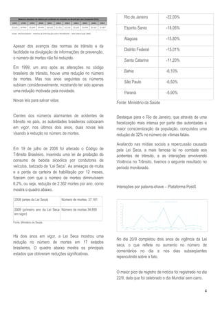 Rio de Janeiro             -32,00%

                                                             Espirito Santo             -18,06%

                                                             Alagoas                    -15,80%
Apesar dos avanços das normas de trânsito e da
                                                             Distrito Federal           -15,01%
facilidade na divulgação de informações de prevenção,
                 ulgação
o número de mortes não foi reduzido.
                                                             Santa Catarina             -11,20%
Em 1999, um ano após as alterações no código
brasileiro de trânsito, houve uma redução no número          Bahia                      -6,10%
de mortes. Mas nos anos seguintes os números
                                                             São Paulo                  -6,50%
subiram consideravelmente, mostrando ter sido apenas
uma redução motivada pela novidade.                          Paraná                     -5,90%
Novas leis para salvar vidas
                                                         Fonte: Ministério da Saúde

Cientes dos números alarmantes de acidentes de           Destaque para o Rio de Janeiro, que através de uma
trânsito no país, as autoridades brasileiras colocaram   fiscalização mais intensa por parte das autoridades e
em vigor, nos últimos dois anos, duas novas leis         maior conscientização da população, conquistou uma
visando à redução no número de mortes.
                            o                            redução de 32% no número de vítimas fatais.

                                                         Avaliando nas mídias sociais a repercussão causada
Em 19 de julho de 2008 foi alterado o Código de          pela Lei Seca, a mais famosa lei no combate aos
Trânsito Brasileiro, inserindo uma lei de proibição do   acidentes de trânsito, e as interações envolvendo
consumo de bebida alcoólica por condutores de            Violência no Trânsito, tivemos o seguinte resultado no
veículos, batizado de “Lei Seca”. As ameaças de multa    período monitorado.
e a perda da carteira de habilitação p 12 meses,
                                        por
fizeram com que o número de mortes diminuíssem
6,2%, ou seja, redução de 2.302 mortes por ano, como
                                                         Interações por palavra-chave – Plataforma PostX
                                                                                chave
mostra o quadro abaixo.

2008 (antes da Lei Seca)       Número de mortes 37.161

2009 (primeiro ano da Lei Seca Número de mortes 34.859
em vigor)

Fonte: Ministério da Saúde



Há dois anos em vigor, a Lei Seca mostrou uma
                                                         No dia 20/9 completou dois anos de vigência da Lei
redução no número de mortes em 17 estados
                                                         seca, o que reflete no aumento no número de
brasileiros. O quadro abaixo mostra os principais
                                                         comentários no dia e nos dias subseqüentes
estados que obtiveram reduções significativas.
                                                         repercutindo sobre o fato.


                                                         O maior pico de registro de notícia foi registrado no dia
                                                         22/9, data que foi celebrado o dia Mundial sem carro.

                                                                                                                4
 