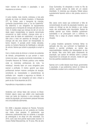 maior número de veículos e população, o que               Cissa Guimarães, foi atropelado e morto no Rio de
impulsiona os números.                                    Janeiro, quando andava de skate em um viaduto
                                                          interditado. O motorista que atropelou Rafael estava
                                                          supostamente fazendo racha e não prestou socorro à
                                                          vítima.
A outra medida, mais recente, endossou a luta pela
redução de morte no trânsito brasileiro. A Resolução
277, do Cotran, para o transporte de crianças,
conhecido popularmente como a “Lei da Cadeirinha”.        São casos como esses que evidenciam a falta de
Ela determina o uso obrigatório de equipamentos           conscientização de parte da população brasileira, que
especiais para o transporte de crianças até sete anos e   insiste em infringir as leis de trânsito e, por muitas
meio. A medida exige que crianças de até um ano de        vezes, são acobertados pela impunidade. Apesar da
idade sejam transportadas no assento denominado           análise apontar que muitos cidadãos questionam
conversível ou bebê conforto; crianças entre um e         autoridades e se preocupam com a violência no
quatro anos de idade em cadeirinhas; e de quatro a        trânsito, fica a cargo do próprio cidadão reverter a
sete anos e meio em assentos de elevação. Já as           situação.
crianças até dez anos devem ser transportadas no
banco traseiro. A punição prevê multas elevadas,          A justiça brasileira apresenta inúmeras falhas na
pontos na Carteira Nacional de Habilitação e retenção     aplicação das leis, que culminam na fragilidade do
do veículo, fatores que coíbem a população a cumprir a    sistema e permite privilégios ao isentar das
lei.                                                      responsabilidades cidadãos que desrespeitam as leis
Com o intuito ainda de diminuir o número de acidentes     de trânsito. Mas outra falha parte diretamente da
                                                          população, que apesar de alertada sobre a postura
de trânsito, principalmente os que somam o maior
                                                          responsável de condução de veículos, insiste em agir
número de casos - aqueles envolvendo motocicletas - o     fora dos padrões estabelecidos pela lei.
Conselho Nacional de Trânsito publicou uma medida
onde os motoristas profissionais de moto, “os
motoboys”, deverão fazer um curso obrigatório para        Apenas com a união dessas duas forças, governantes
                                                          e população, é que poderemos reduzir os índices de
exercer a profissão. O motivo: garantir que esses
                                                          mortalidade e acabar com a violência no trânsito.
profissionais tenham maiores condições de atuação,
conciliando as necessidades e características da
profissão com respeito e segurança no trânsito. A
medida passará a ser obrigatória em todo o Brasil a
partir do dia 18 de dezembro de 2010.

Imprudência e impunidade no volante


Acidentes com vitimas fatais são comuns no Brasil.
Existem alguns casos que obtém uma repercussão
maior por parte da imprensa e uma comoção mais
ampla da população, por envolverem pessoas famosas
e/ou circunstâncias alarmantes.


Em 2009 o deputado estadual do Paraná, Fernando
Carli Filho, envolveu-se em um acidente em Curitiba
que matou duas pessoas. O parlamentar, que
sobreviveu praticamente ileso ao acidente, é acusado
de embriaguês e de dirigir em alta velocidade. Em
2010, outro caso teve grande repercussão nacional. O
músico Rafael Mascarenhas, de 18 anos, filho da atriz
                                                                                                              7
 