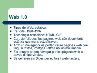 Web 1.0 Tipus de Web: estàtica. Període: 1994-1997 Tecnologia associada: HTML, GIF. Característiques: les pàgines web són documents estàtics que mai s’actualizaven. Amb un navegador es poden veure pagines web que tinguin textos, imatges i altres arxius multimedia. Els usuaris poden navegar per les pàgines web a través d’hipervincles. Se generen als Sides per editors i webmasters. 