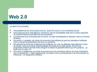 Web 2.0 La web 2.0 ens facilita: Una plataforma de comunicació amb la  qual s'ha creat un nou entreteixit social.  Una projecció de la intel.ligència col.lectiva i de les possibilitats reals de la nostra capacitat de comprometrens amb allò que ens proposem.  La informació que s'escampa per la xarxa, no està centralitzada en absolut i deriva en fluxos d'interès.  Ha posat fi, o gairebé, als cicles de renovació del software ja que ens planteja el software com un servei i pràcticament mai com un producte.  Ha eliminat les barreres d'utilització del software, és a dir, la utilització del software on-line és simple i amb una corba d'aprenentatge de l'ordre de la mitja horeta. Això fa que programes d'edició de tota mena estiguin a l'abast de gairebé tothom qui s'ho proposi... ja veieu per on vaig, oi? Ens posa a l'abast tota una sèrie de serveis que ens permetran deixar de veure l'ordinador com un simple PC i, cada vegada més, el veurem com una finestra per a la comunicació, la interacció, i un llarguíssim etcètera. 