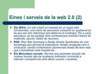 Eines i serveis de la web 2.0 (2) Els Wikis : Un wiki (ràpid en hawaià) és un espai web col·laboratiu, una mena de document compartit on qualsevol (si és que així ens interessa) pot editar-ne el contingut. Per a usos educatius, se sol protegir amb contrasenyes d’accés l’edició de materials, apunts, llistes de recursos.  RSS :  Rich Site Summary  o  Really Simple Syndication  és una tecnologia que permet la subscripció, també coneguda com a sindicació, canals d’informació (anomenats  feeds ) de llocs web que s’actualitzen amb freqüència.  Els Marcadors socials : Serveis que permeten accedir als nostres favorits des de qualsevol ordinador connectat a Internet i compartir-los amb altres usuaris i usuàries. 