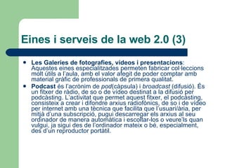 Eines i serveis de la web 2.0 (3) Les Galeries de fotografies, vídeos i presentacions : Aquestes eines especialitzades permeten fabricar col·leccions molt útils a l’aula, amb el valor afegit de poder comptar amb material gràfic de professionals de primera qualitat. Podcast  és l’acrònim de  pod (càpsula) i  broadcast  (difusió). És un fitxer de ràdio, de so o de vídeo destinat a la difusió per podcàsting. L’activitat que permet aquest fitxer, el podcàsting, consisteix a crear i difondre arxius radiofònics, de so i de vídeo per internet amb una tècnica que facilita que l’usuari/ària, per mitjà d’una subscripció, pugui descarregar els arxius al seu ordinador de manera automàtica i escoltar-los o veure’ls quan vulgui, ja sigui des de l’ordinador mateix o bé, especialment, des d’un reproductor portàtil.  