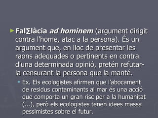 <ul><li>Fal·làcia  ad hominem  (argument dirigit contra l'home, atac a la persona). És un argument que, en lloc de present...