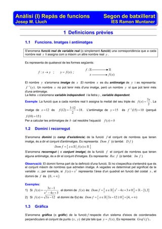 Anàlisi (I) Repàs de funcions                                               Segon de batxillerat
Josep M. Lluch                                                                     IES Ramon Muntaner

                                          1 Definicions prèvies
    1.1         Funcions. Imatges i antiimatges

    S'anomena funció real de variable real (o simplement funció) una correspondència que a cada
    nombre real x li assigna com a màxim un altre nombre real y .

    Es representa de qualsevol de les formes següents:

                                                              f:
                  f :x→ y ;             y = f (x) ;
                                                                   x             f ( x)

    El nombre y s'anomena imatge de x .El nombre x es diu antiimatge de y i es representa:
        −1
    f        ( y ) . Un nombre x no pot tenir més d'una imatge, però un nombre y sí que pot tenir més
    d'una antiimatge.
    La lletra x s'anomena variable independent i la lletra y , variable dependent.
                                                                                                                3x
    Exemple: La funció que a cada nombre real li assigna la meitat del seu triple és: f ( x) =                     . La
                                                                                                                 2
                                               3 ·12                                             −1
    imatge de x = 12 és             f (12) =         = 18 .      L'antiimatge de y = 15   és f        (15) = 10 (perquè
                                                 2
    f (10) = 15 )
    Per a calcular les antiimatges de b cal resoldre l’equació               f ( x) = b

    1.2         Domini i recorregut

    S'anomena domini (o camp d’existència) de la funció f el conjunt de nombres que tenen
    imatge, és a dir el conjunt d'antiimatges. Es representa: Dom f (o també: D f )
                                Dom f = { x ∈         f ( x) ∈     }
    S'anomena recorregut ( o conjunt imatge) de la funció f el conjunt de nombres que tenen
    alguna antiimatge, és a dir el conjunt d'imatges. Es representa: Rec f (o també: Im f )

    Observació: El domini forma part de la definició d'una funció. Si no s'especifica s'entendrà que és
    el conjunt màxim de nombres que admeten imatge. A vegades ve determinat pel significat de la
    variable x ; per exemple, si f ( x) = x 2 representa l’àrea d’un quadrat en funció del costat x , el
    domini de f és         ( 0, + ∞ )
    Exemples:
                    3x − 1
    1) Si f ( x) =
                  x − 4x + 3
                       2
                               el domini de f ( x) és: Dom f = x ∈          {
                                                                      x2 − 4 x + 3 ≠ 0 =              }     − {1,3}

    2) Si f ( x) = 3 x − 12 el domini de f(x) és: Dom f = { x ∈ 3 x − 12 ≥ 0 } = [4, + ∞)


    1.3         Gràfica

    S'anomena gràfica (o gràfic) de la funció f respecte d'un sistema d'eixos de coordenades
    perpendiculars el conjunt de punts ( x , y ) del pla tals que y = f ( x) . Es representa: Graf ( f ) .
 
