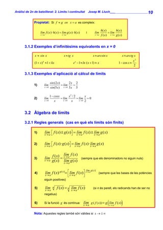 Anàlisi de 2n de batxillerat: 2. Límits i continuïtat                Josep M. Lluch_______________________ 10


              Propietat: Si f ≈ g en x = a es compleix:

                                                                                 h( x )       h( x )
                    lím f ( x)· h( x) = lím g ( x)· h( x)        i        lím           = lím
                    x→a                  x→a                               x→a   f ( x) x → a g ( x)


       3.1.2 Exemples d’infinitèsims equivalents en x = 0

               x ≈ sin x                   x ≈ tg x                     x ≈ arcsin x                   x ≈ arctg x
                                                                                                                x2
               (1 + x) k ≈1 + kx                   e x − 1 ≈ ln ( x + 1) ≈ x                      1 − cos x ≈
                                                                                                                2

       3.1.3 Exemples d’aplicació al càlcul de límits

                              sin (2 x)       2x 2
              1)       lím              = lím   =
                       x →0   sin(5 x) x → 0 5 x 5

                            1 − cosx       x2 / 2       x
              2)       lím           = lím        = lím = 0
                       x →0     x      x→0   x      x→0 2




       3.2 Àlgebra de límits

       3.2.1 Regles generals (cas en què els límits són finits)

              1)       lím ⎡ f ( x) ± g ( x)⎤ = x→ a f ( x) ± x→ a g ( x)
                       x→ a⎣                ⎦
                                                lím           lím

              2)       lím ⎡ f ( x)· g ( x) ⎤ = x→ a f ( x)· x→ a g ( x)
                       x→ a⎣                ⎦
                                                lím          lím


                                 f ( x) x → a f ( x)
                                         lím
              3)       lím             =                    (sempre que els denominadors no siguin nuls)
                       x→ a      g ( x) x → a g ( x)
                                         lím

                                                                 lím g ( x )
              4)          lím f ( x) g ( x) = ⎡ x→ a f ( x)⎤ x→ a
                          x→ a                ⎢ lím        ⎥                   (sempre que les bases de les potències
                                               ⎣             ⎦
                       siguin positives)

              5)          lím
                          x→ a
                                 n   f ( x) = n x → a f ( x )
                                                lím                      (si n és parell, els radicands han de ser no

                       negatius)

              6)       Si la funció g és contínua:           lím
                                                             x→ a                      (
                                                                      g ( f ( x)) = g lím f ( x)
                                                                                           x→ a     )
              Nota: Aquestes regles també són vàlides si x → ± ∞
 