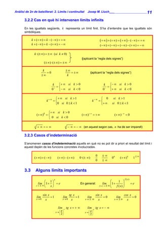 Anàlisi de 2n de batxillerat: 2. Límits i continuïtat               Josep M. Lluch_______________________ 11

       3.2.2 Cas en què hi intervenen límits infinits

       En les igualtats següents, k representa un límit finit. S’ha d’entendre que les igualtats són
       simbòliques.

             k + ( + ∞ ) = k − (− ∞ ) = + ∞                                         ( + ∞ ) + (+ ∞ ) = ( + ∞ ) − (− ∞ ) = + ∞
             k + (− ∞) = k − (+ ∞) = − ∞                                            (− ∞) + (− ∞) = (− ∞) − (+ ∞) = − ∞

               k ·(± ∞) = ± ∞ ( si k ≠ 0)
                                                                (aplicant la “regla dels signes”)
                          (± ∞)·(± ∞) = ± ∞

                          k                      ±∞
                            =0                      = ±∞                   (aplicant la “regla dels signes”)
                         ±∞                       k

                                  k ⎧+ ∞ si k > 0                                       k ⎧− ∞ si k > 0
                                    =⎨                                                    =⎨
                                 0 + ⎩− ∞ si k < 0                                     0 − ⎩+ ∞ si k < 0

                                   ⎧ + ∞ si k > 1                                 ⎧ 0           si k > 1
                            k+ ∞ = ⎨                                        k−∞ = ⎨
                                   ⎩0 si 0 ≤ k < 1                                ⎩+ ∞         si 0 ≤ k < 1

                            ⎧+ ∞ si k > 0
                   (+ ∞)k = ⎨                                   (+ ∞) + ∞ = + ∞                  (+ ∞) − ∞ = 0
                            ⎩ 0 si k < 0

               n   + ∞ =+ ∞                      n   − ∞ = − ∞ (en aquest segon cas, n ha de ser imparell)

       3.2.3 Casos d’indeterminació

       S’anomenen casos d’indeterminació aquells en què no es pot dir a priori el resultat del límit i
       aquest depèn de les funcions concretes involucrades.

                                                                                0     ±∞
               (+ ∞) + (− ∞)           (+ ∞) − (+ ∞)           0·(± ∞)                         00      (+ ∞)0           1±∞
                                                                                0     ±∞


       3.3      Alguns límits importants
                                  x                                                                           f ( x)
                          ⎛ 1⎞                                                                   ⎛   1 ⎞
                    lím ⎜ 1 + ⎟ = e                            En general:               lím ⎜1 +         ⎟            =e
                   x→ ± ∞
                          ⎝ x⎠                                                      f ( x) → ± ∞   f ( x) ⎠
                                                                                                 ⎝

                          sin x                      tg x                       sin x                      cos x
                   lím          =1           lím          =1        lím               =0            lím          =0
                   x→ 0     x                x→ 0      x          x→   ±∞         x              x→   ±∞     x

                                        lím − tg x = + ∞            lím + tg x = − ∞
                                      x→ ⎜ π ⎟                    x→ ⎜ π ⎟
                                          ⎛ ⎞                        ⎛ ⎞
                                        ⎜
                                        ⎝   2⎟
                                             ⎠
                                                                       ⎜
                                                                       ⎝   2⎟
                                                                            ⎠
 