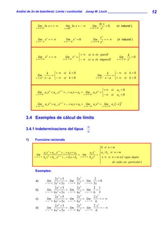 Anàlisi de 2n de batxillerat: Límits i continuïtat               Josep M. Lluch ________________________         12

                                                                             ln x
                lím ln x = + ∞              lím+ ln x = − ∞               lím     =0             (n natural )
               x→ + ∞                      x→ 0                        x→ + ∞ x n


                                                                               ex
                lím e = + ∞
                         x
                                            lím e = 0x
                                                                         lím       =+ ∞          (n natural )
               x→ + ∞                      x→   −∞                      x→ + ∞ x n




                                                      ⎧ + ∞ si n és parell                              k
                lím x n = + ∞               lím x n = ⎨                                            lím      =0
               x→   +∞                     x→ − ∞
                                                      ⎩− ∞ si n és imparell                      x→ ± ∞ x n




                      k   ⎧+ ∞ si k > 0                                                    k   ⎧− ∞ si k > 0
                lím +    =⎨                                                     lím −         =⎨
               x→ a x − a ⎩ − ∞ si k < 0                                       x→   a    x − a ⎩+ ∞ si k < 0


                                                                           ⎧+ ∞ si               an > 0
                lím an x n + an −1 x n −1 + ... + a1 x + a0 = lím an x n = ⎨
               x→ + ∞                                        x→ + ∞
                                                                           ⎩ − ∞ si              an < 0

                lím an x n + an −1 x n −1 + ... + a1 x + a0 = lím an x n = lím an ( − x )
                                                                                                    n

               x→ − ∞                                            x→ − ∞                 x→ + ∞



       3.4 Exemples de càlcul de límits

                                                                   ∞
       3.4.1 Indeterminacions del tipus
                                                                   ∞

       1)     Funcions racionals

                                                                       ⎧0 si n < m
                                                                       ⎪ a / b si n = m
                                                                       ⎪ n m
                                    n −1
                      an x + an −1 x + ... + a1 x + a0
                             n
                                                                an x       n

                lím                                     = lím        = ⎨
              x → ± ∞ b x m + b x m −1 + ... + b x + b
                                                                       ⎪ ± ∞ si n > m (el signe depèn
                                                         x→ ± ∞ b xm
                       m       m −1             1     0          m

                                                                       ⎪
                                                                       ⎩         de cada cas particular )


              Exemples:

                                 2x2 + 5                 2x2           2
              a)         lím               = lím                = lím     =0
                         x→+∞    3 x3 + 5 x x → + ∞      3 x3    x→+∞ 3x
                                  2 x3 + 5               2 x3         2 1
              b)         lím               = lím                = lím    =
                         x→−∞    6 x3 + 5 x x → − ∞      6 x3    x→−∞ 6     3
                                  2 x5 + 5               2 x5         2x  2
              c)         lím               = lím                = lím       =+ ∞
                         x→−∞    6 x3 + 5 x x → − ∞      6 x3    x→−∞   6
                                  2 x6 + 5               2 x6         2 x3
              d)         lím               = lím                = lím        =− ∞
                         x→−∞    6 x3 + 5 x x → − ∞      6 x3    x→−∞   6
 