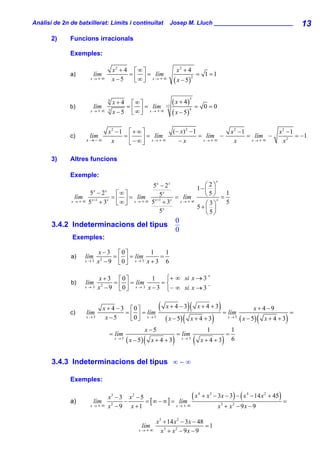 Anàlisi de 2n de batxillerat: Límits i continuïtat             Josep M. Lluch ________________________                                          13
       2)     Funcions irracionals

              Exemples:

                                   x2 + 4 ⎡ ∞ ⎤                     x2 + 4
              a)       lím               = ⎢ ⎥ = lím                                  = 1 =1
                                   x−5     ⎣∞⎦ x → + ∞           ( x − 5)
                      x→+∞                                                    2




                                                       ( x + 4) = 0 = 0
                                                                          3
                               4
                                   x + 4 ⎡∞⎤
              b)       lím              = ⎢ ⎥ = lím 12
                                   x − 5 ⎣ ∞ ⎦ x → + ∞ ( x − 5)
                      x→+∞ 3                                    4




                               x2 −1 ⎡ + ∞ ⎤                    (− x)2 − 1                                    x2 −1                x2 − 1
              c)      lím           =⎢       = lím                         = lím −                                  = lím −               = −1
                    x→−∞        x    ⎣ −∞⎥ x→+∞
                                           ⎦                      −x        x→+∞                               x     x→+∞           x2

       3)     Altres funcions

              Exemple:
                                                                                                 x
                                        5x − 2 x         ⎛2⎞
                                                      1− ⎜ ⎟
                    5 −2
                     x    x
                            ⎡∞⎤           5 x
                                                         ⎝5⎠ = 1
               lím x +1 x = ⎢ ⎥ = lím x +1 x = lím
              x→+∞ 5   + 3 ⎣∞⎦ x → + ∞ 5 + 3     x→+∞
                                                         ⎛3⎞
                                                             x
                                                               5
                                            x         5+⎜ ⎟
                                          5              ⎝5⎠
                                                                    0
       3.4.2 Indeterminacions del tipus
                                                                    0
               Exemples:

                           x − 3 ⎡0⎤          1    1
              a)    lím         = ⎢ ⎥ = lím      =
                    x→3   x − 9 ⎣0⎦
                            2           x→3 x +3   6

                          x + 3 ⎡0⎤              1   ⎧+ ∞ si x → 3 +
              b)    lím          = ⎢ ⎥ = lím        =⎨              −
                    x → 3 x2 − 9
                                   ⎣ 0 ⎦ x → 3 x − 3 ⎩ − ∞ si x → 3


              c)    lím
                             x + 4 − 3 ⎡0⎤
                                      = ⎢ ⎥ = lím
                                                         (   x+ 4 −3      )(          x+4 +3         ) = lím             x+ 4−9
                                                                                                                                            =
                    x→5       x−5       ⎣0⎦ x →5             ( x − 5) (     x+4 +3           )            x→5
                                                                                                                  ( x − 5) (   x+4 +3   )
                                                  x −5                                   1                    1
                               = lím                                = lím                                 =
                                   x→5
                                         ( x − 5) (   x+4 +3    )       x→5
                                                                                  (    x+4 +3         )       6


       3.4.3 Indeterminacions del tipus ∞ − ∞

              Exemples:


              a)        lím
                              x3 − 3 x 2 − 5
                                     −       = [ ∞ − ∞ ] = lím
                                                               ( x 4 + x3 − 3x − 3) − ( x 4 − 14 x2 + 45) =
                      x → + ∞ x2 − 9   x +1               x→+∞              x3 + x 2 − 9 x − 9

                                                       x 3 + 14 x 2 − 3 x − 48
                                                lím                            =1
                                               x→+∞       x3 + x 2 − 9 x − 9
 