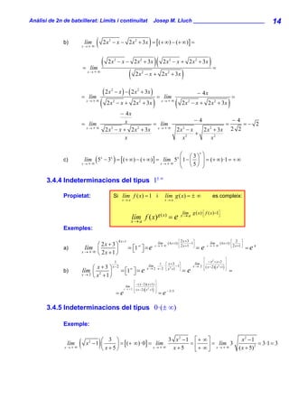 Anàlisi de 2n de batxillerat: Límits i continuïtat                                     Josep M. Lluch ________________________                                                                14

              b)           lím
                          x→+∞
                                  (                                                )
                                          2 x 2 − x − 2 x 2 + 3 x = [ (+ ∞ ) − (+ ∞ )] =



                          = lím
                                          (    2 x 2 − x − 2 x 2 + 3x                      )(    2 x 2 − x + 2 x 2 + 3x                     )=
                             x→+∞
                                                                (     2 x 2 − x + 2 x2 + 3x                            )
                          = lím
                                          ( 2x   2
                                                     − x ) − ( 2 x 2 + 3x )
                                                                                             = lím
                                                                                                                                    − 4x
                                                                                                                                                                       =
                            x→+∞
                                      (       2 x 2 − x + 2 x 2 + 3x                   )        x→+∞
                                                                                                               (       2 x 2 − x + 2 x 2 + 3x                      )
                                                       − 4x
                                                         x                             −4            −4
                          = lím                                     = lím                          =    =− 2
                            x→+∞
                                              2 x 2 − x + 2 x 2 + 3x x → + ∞ 2 x 2 − x    2 x2 + 3x 2 2
                                                                                       +
                                                         x                      x2            x2

                                                                     ⎛ ⎛ 3 ⎞x ⎞
              c)           lím ( 5 − 3 ) = [ (+ ∞) − (+ ∞) ] = lím 5 ⎜ 1 − ⎜ ⎟ ⎟ = (+ ∞ )·1 = + ∞
                                      x         x                                                                x
                          x→+∞                                x→+∞   ⎜ ⎝5⎠ ⎟
                                                                     ⎝         ⎠

       3.4.4 Indeterminacions del tipus 1± ∞

              Propietat:                             Si lím f ( x) = 1 i                           lím g ( x) = ± ∞                           es compleix:
                                                         x→a                                       x→a


                                                                                                                       lím g ( x )· ⎡ f ( x ) −1⎤
                                                                    lím f ( x) g ( x ) = e
                                                                    x→a
                                                                                                                       x→a          ⎢  ⎣        ⎥   ⎦


              Exemples:

                                                       4 x +1                                                      ⎡ 2 x +3     ⎤                                      ⎡ 2      ⎤
                                  ⎛ 2x + 3 ⎞                                                 lím
                                                                                           x→+     ∞
                                                                                                       ( 4 x +1) · ⎢
                                                                                                                   ⎣ 2 x +1
                                                                                                                              −1⎥            lím
                                                                                                                                           x→+     ∞
                                                                                                                                                        ( 4 x +1) · ⎢           ⎥
                                                                                                                                                                       ⎣ 2 x +1 ⎦
              a)            lím ⎜                               = ⎣1 ⎤ = e
                                                                  ⎡ ⎦   ∞                                                       ⎦
                                                                                                                                    =e                                              =e4
                          x → + ∞ ⎝ 2x +1 ⎟⎠
                                                                                                                                      ⎡                        ⎤
                                                  1                                                                                       − x2 + x + 2
                                                                                          1 ⎡ x +3 ⎤                             lím ⎢                         ⎥
                                 ⎛ x+3         ⎞ x−2                               lím       ·        −1
                                                                                  x → 2 x − 2 ⎢ x 2 +1 ⎥                                        (
                                                                                                                                x → 2 ⎢ ( x − 2) x 2 +1    )   ⎥
              b)          lím                           = ⎡1∞ ⎤ = e                            ⎣        ⎦
                                                                                                                       =e             ⎢
                                                                                                                                      ⎣                        ⎥
                                                                                                                                                               ⎦
                                                                                                                                                                   =
                          x → 2 ⎜ x2 + 1 ⎟
                                ⎝        ⎠
                                                          ⎣ ⎦
                                                                     ⎡                   ⎤
                                                            lím      ⎢ − ( x − 2)( x +1) ⎥
                                                           x → +2
                                                                              (
                                                                     ⎢ ( x − 2) x +1 ⎥
                                                                                  2
                                                                                       )
                                                      =e             ⎢
                                                                     ⎣                   ⎥
                                                                                         ⎦
                                                                                             = e − 3/ 5

       3.4.5 Indeterminacions del tipus 0·(± ∞)

              Exemple:


                lím
              x→+∞
                      (               )
                                   ⎛ 3 ⎞
                            x2 − 1 ⎜    ⎟
                                   ⎝ x+5⎠
                                          = [ (+ ∞)·0] = lím
                                                        x→+∞
                                                             3 x2 −1 ⎡ + ∞ ⎤
                                                              x+5
                                                                    =⎢     ⎥ = lím 3
                                                                     ⎣+ ∞⎦ x →+∞
                                                                                                                                                                               x2 − 1
                                                                                                                                                                             ( x + 5) 2
                                                                                                                                                                                        = 3·1 = 3
 