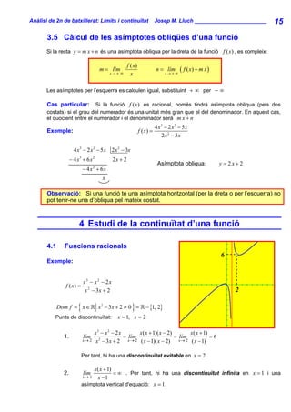 Anàlisi de 2n de batxillerat: Límits i continuïtat                         Josep M. Lluch ________________________    15

       3.5 Càlcul de les asímptotes obliqües d’una funció
       Si la recta y = m x + n és una asímptota obliqua per la dreta de la funció f ( x) , es compleix:

                                                       f ( x)
                                        m = lím
                                             x→+   ∞
                                                                           n = lím
                                                                                x→+∞
                                                                                        ( f ( x) − m x )
                                                         x

       Les asímptotes per l’esquerra es calculen igual, substituint + ∞ per − ∞

       Cas particular:       Si la funció f ( x) és racional, només tindrà asímptota obliqua (pels dos
       costats) si el grau del numerador és una unitat més gran que el del denominador. En aquest cas,
       el quocient entre el numerador i el denominador serà m x + n
                                                                           4 x3 − 2 x 2 − 5 x
       Exemple:                                                 f ( x) =
                                                                              2 x 2 − 3x

                      4 x 3 − 2 x 2 − 5 x 2 x 2 − 3x
                    − 4 x3 + 6 x 2            2x + 2
                                                                            Asímptota obliqua:             y = 2x+2
                             − 4x + 6x
                                    2


                                         x

       Observació: Si una funció té una asímptota horitzontal (per la dreta o per l’esquerra) no
       pot tenir-ne una d’obliqua pel mateix costat.



                         4 Estudi de la continuïtat d’una funció

       4.1     Funcions racionals
                                                                                                           6
       Exemple:


                             x3 − x 2 − 2x
                f ( x) =
                              x 2 − 3x + 2                                                                      2

             Dom f = x ∈ {                               }
                                        x 2 − 3x + 2 ≠ 0 =          − {1, 2}
          Punts de discontinuïtat:              x = 1, x = 2

                                    x3 − x 2 − 2 x         x( x + 1)( x − 2)        x( x + 1)
               1.            lím                   = lím                     = lím            =6
                             x→ 2   x − 3x + 2
                                      2              x → 2 ( x − 1)( x − 2)    x→ 2 ( x − 1)


                             Per tant, hi ha una discontinuïtat evitable en x = 2

                                 x( x + 1)
               2.            lím           = ∞ . Per tant, hi ha una discontinuïtat infinita en x = 1 i una
                             x→ 1 x − 1
                             asímptota vertical d'equació: x = 1 .
 